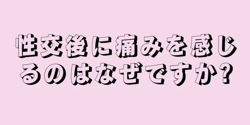 性交後に痛みを感じるのはなぜですか?
