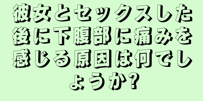 彼女とセックスした後に下腹部に痛みを感じる原因は何でしょうか?