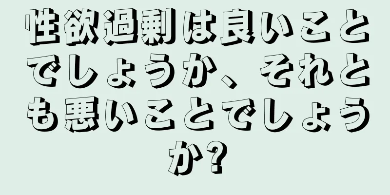 性欲過剰は良いことでしょうか、それとも悪いことでしょうか?