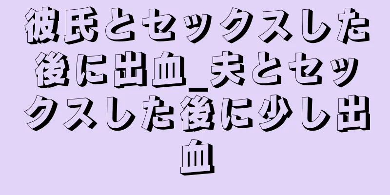 彼氏とセックスした後に出血_夫とセックスした後に少し出血