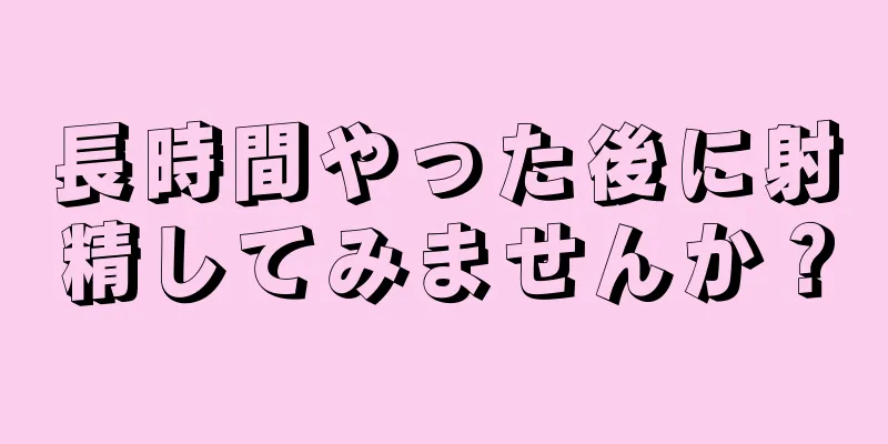 長時間やった後に射精してみませんか？