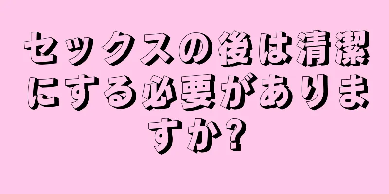 セックスの後は清潔にする必要がありますか?