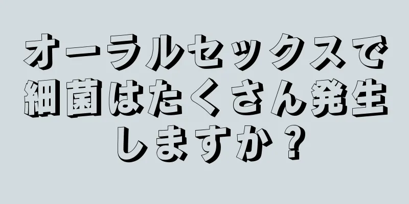 オーラルセックスで細菌はたくさん発生しますか？