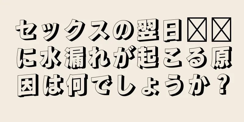 セックスの翌日​​に水漏れが起こる原因は何でしょうか？