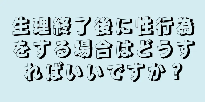 生理終了後に性行為をする場合はどうすればいいですか？
