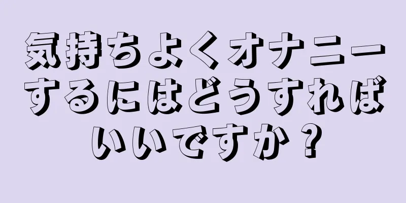 気持ちよくオナニーするにはどうすればいいですか？