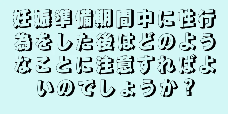 妊娠準備期間中に性行為をした後はどのようなことに注意すればよいのでしょうか？