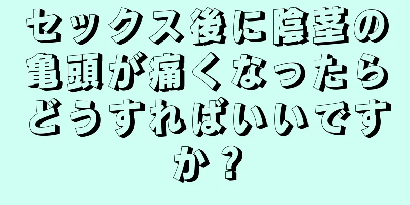 セックス後に陰茎の亀頭が痛くなったらどうすればいいですか？