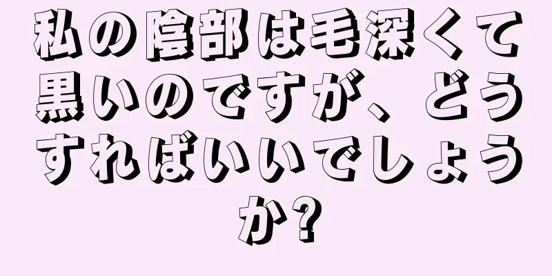 私の陰部は毛深くて黒いのですが、どうすればいいでしょうか?
