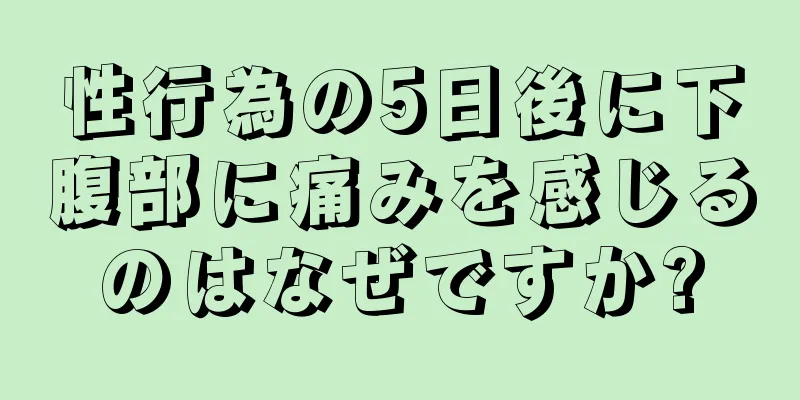 性行為の5日後に下腹部に痛みを感じるのはなぜですか?