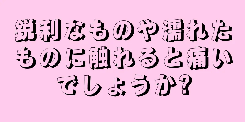鋭利なものや濡れたものに触れると痛いでしょうか?