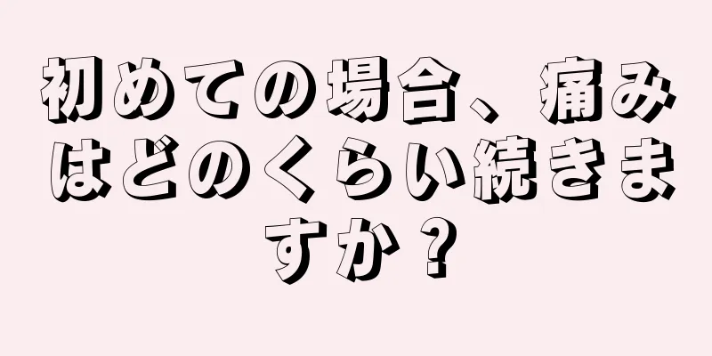 初めての場合、痛みはどのくらい続きますか？