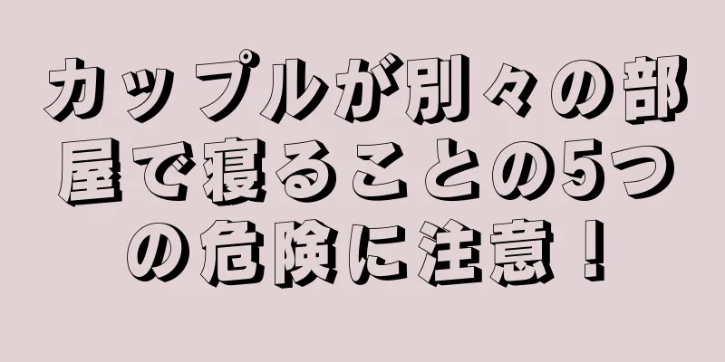 カップルが別々の部屋で寝ることの5つの危険に注意！