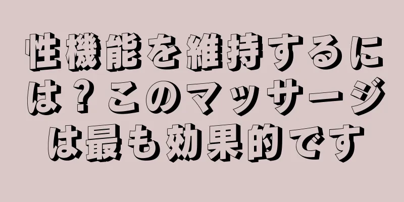 性機能を維持するには？このマッサージは最も効果的です