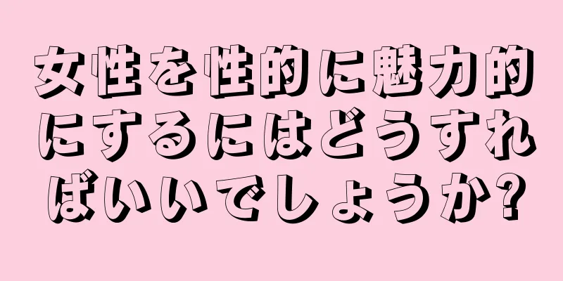 女性を性的に魅力的にするにはどうすればいいでしょうか?