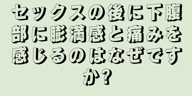 セックスの後に下腹部に膨満感と痛みを感じるのはなぜですか?