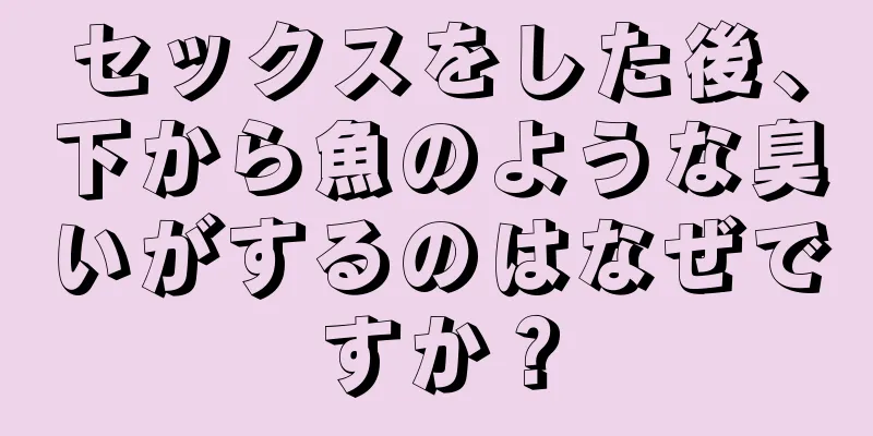 セックスをした後、下から魚のような臭いがするのはなぜですか？