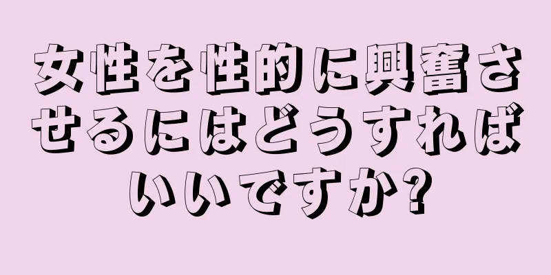 女性を性的に興奮させるにはどうすればいいですか?