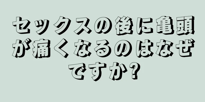 セックスの後に亀頭が痛くなるのはなぜですか?