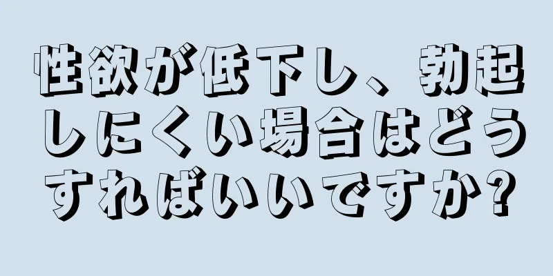性欲が低下し、勃起しにくい場合はどうすればいいですか?
