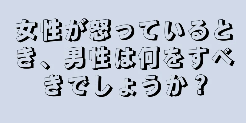 女性が怒っているとき、男性は何をすべきでしょうか？