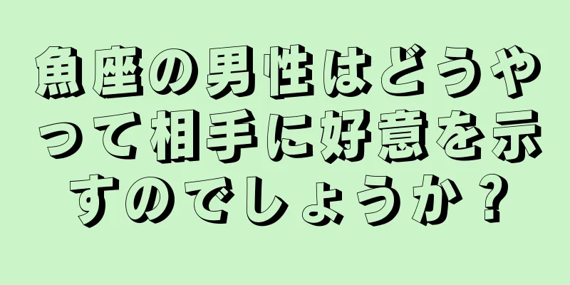 魚座の男性はどうやって相手に好意を示すのでしょうか？