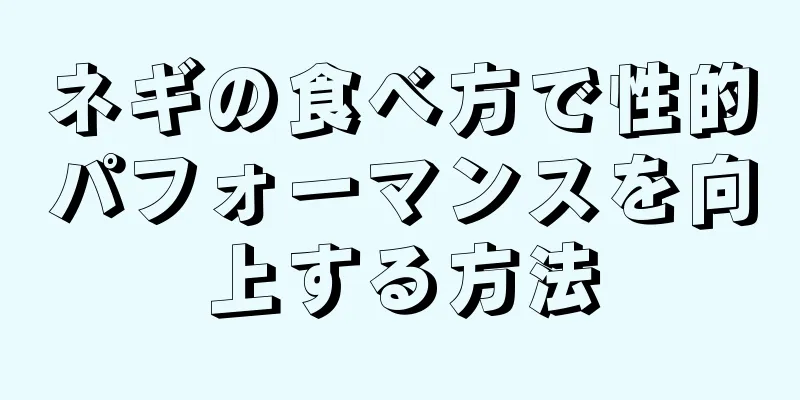 ネギの食べ方で性的パフォーマンスを向上する方法