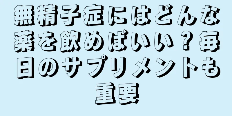 無精子症にはどんな薬を飲めばいい？毎日のサプリメントも重要