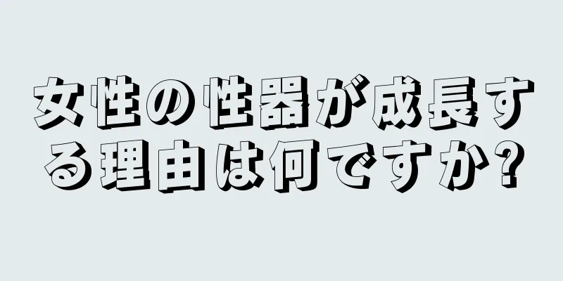 女性の性器が成長する理由は何ですか?