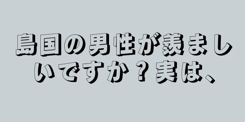 島国の男性が羨ましいですか？実は、