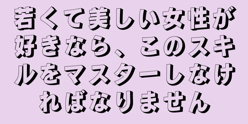 若くて美しい女性が好きなら、このスキルをマスターしなければなりません