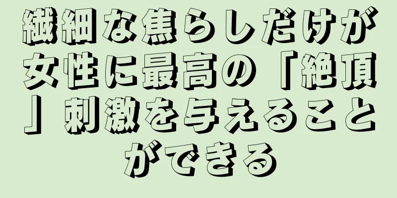 繊細な焦らしだけが女性に最高の「絶頂」刺激を与えることができる