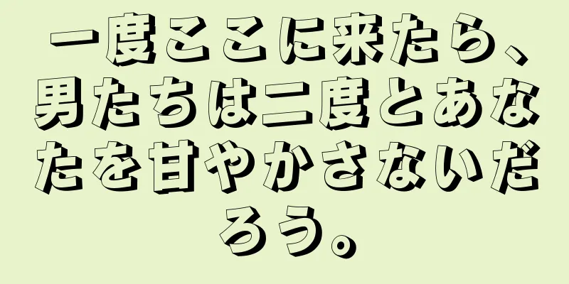 一度ここに来たら、男たちは二度とあなたを甘やかさないだろう。