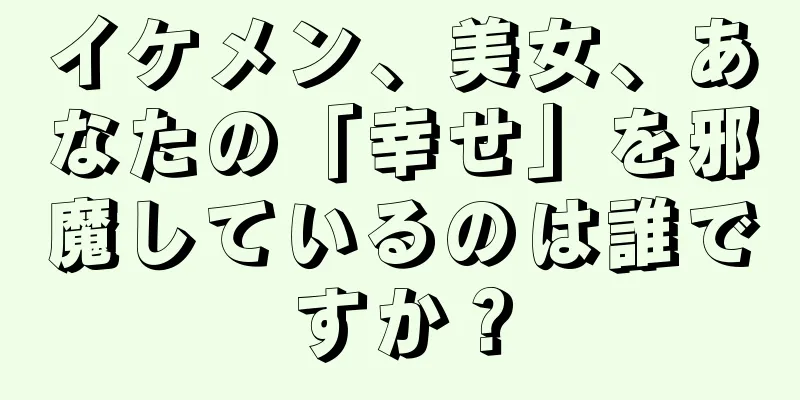 イケメン、美女、あなたの「幸せ」を邪魔しているのは誰ですか？