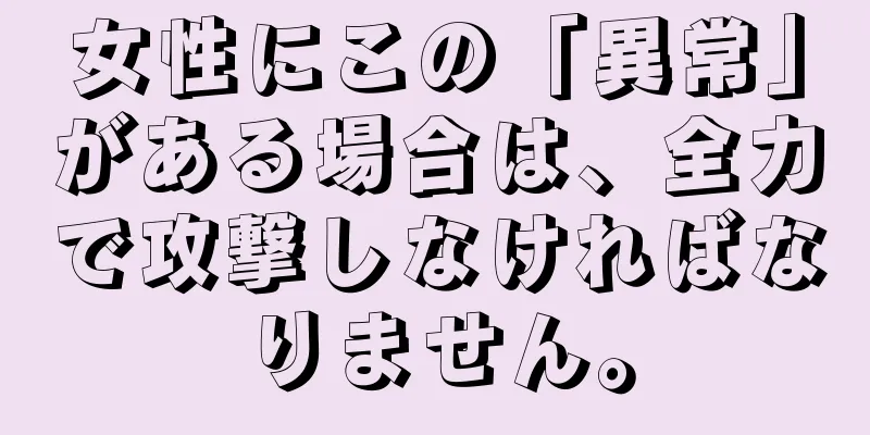 女性にこの「異常」がある場合は、全力で攻撃しなければなりません。