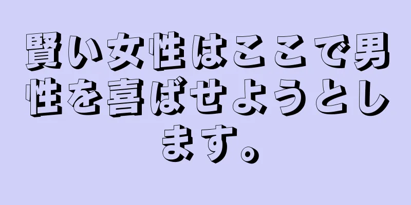 賢い女性はここで男性を喜ばせようとします。