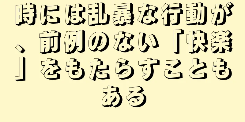 時には乱暴な行動が、前例のない「快楽」をもたらすこともある