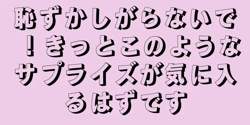 恥ずかしがらないで！きっとこのようなサプライズが気に入るはずです