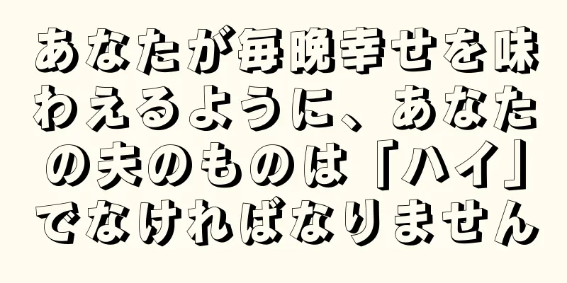 あなたが毎晩幸せを味わえるように、あなたの夫のものは「ハイ」でなければなりません