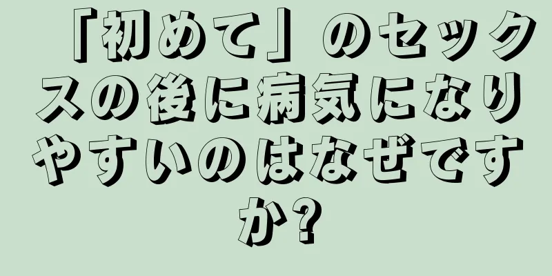 「初めて」のセックスの後に病気になりやすいのはなぜですか?