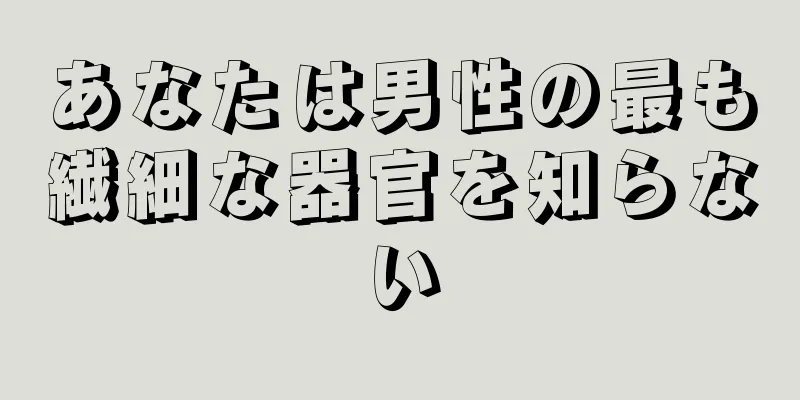 あなたは男性の最も繊細な器官を知らない