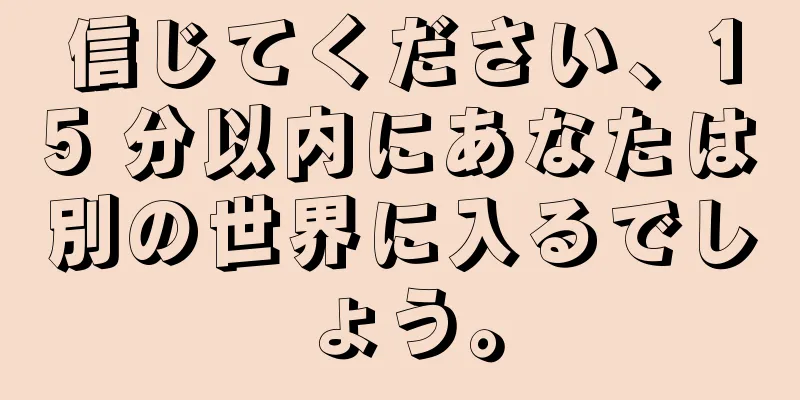 信じてください、15 分以内にあなたは別の世界に入るでしょう。