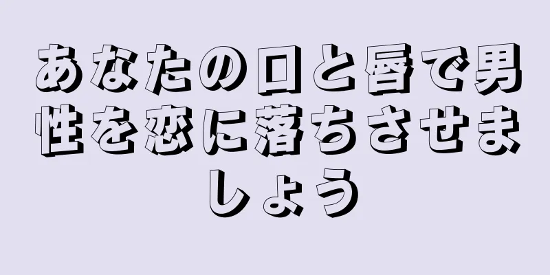 あなたの口と唇で男性を恋に落ちさせましょう
