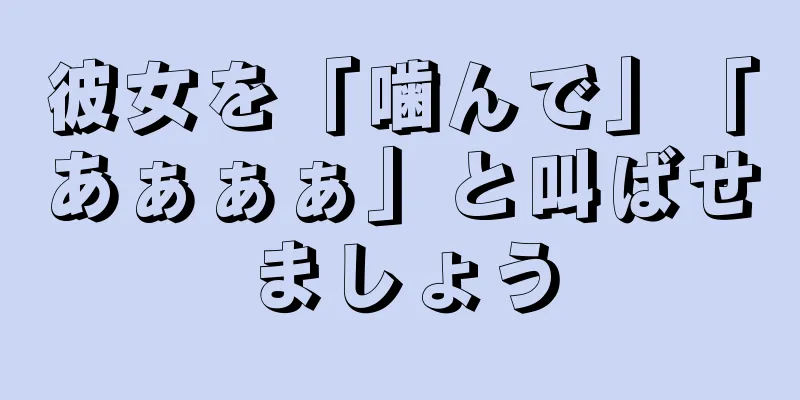 彼女を「噛んで」「あぁぁぁ」と叫ばせましょう