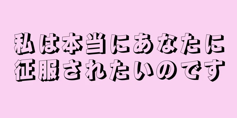 私は本当にあなたに征服されたいのです