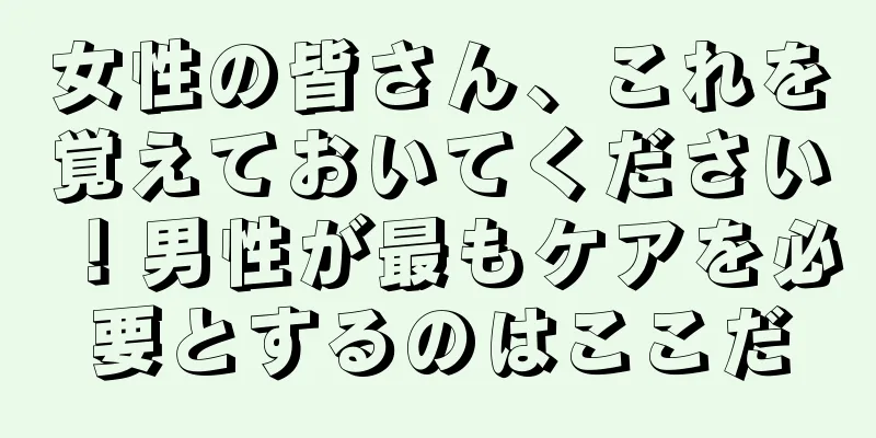 女性の皆さん、これを覚えておいてください！男性が最もケアを必要とするのはここだ