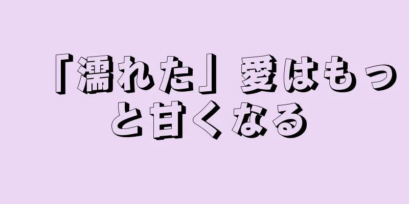 「濡れた」愛はもっと甘くなる