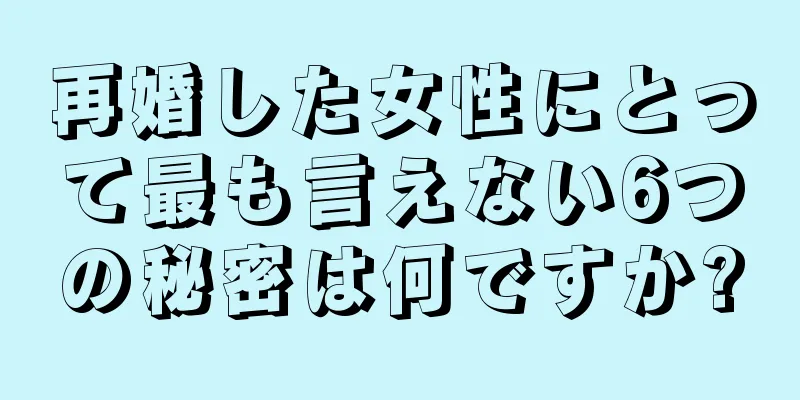 再婚した女性にとって最も言えない6つの秘密は何ですか?