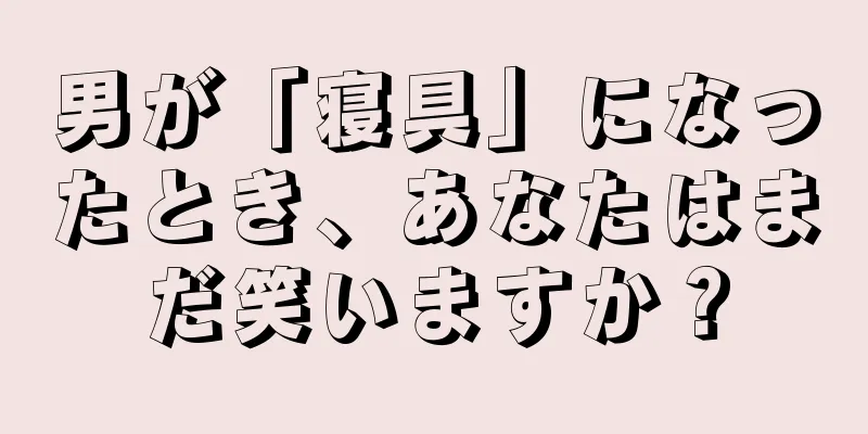 男が「寝具」になったとき、あなたはまだ笑いますか？
