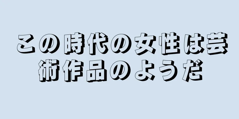 この時代の女性は芸術作品のようだ